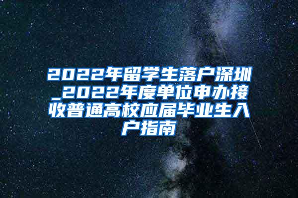 2022年留学生落户深圳_2022年度单位申办接收普通高校应届毕业生入户指南
