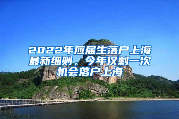 2022年应届生落户上海最新细则，今年仅剩一次机会落户上海