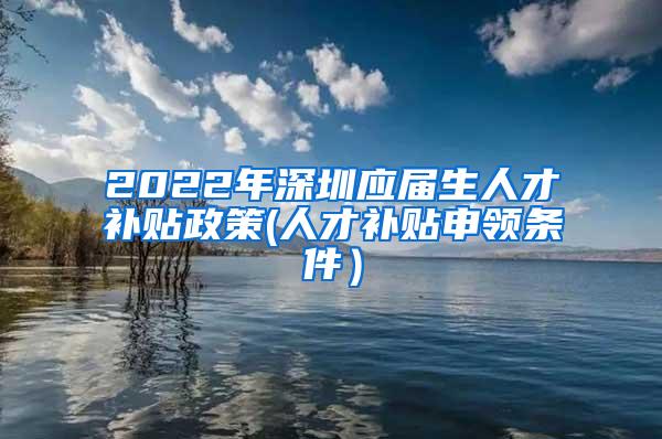 2022年深圳应届生人才补贴政策(人才补贴申领条件）
