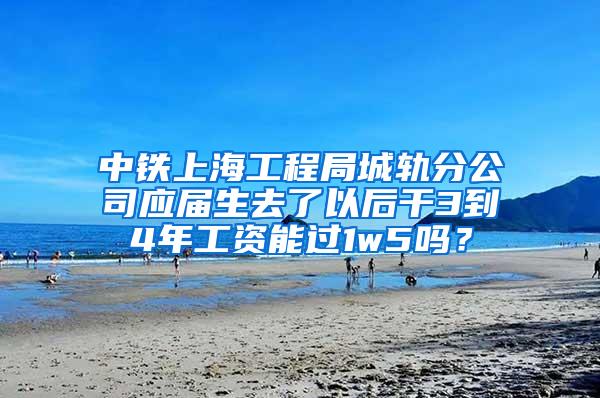 中铁上海工程局城轨分公司应届生去了以后干3到4年工资能过1w5吗？