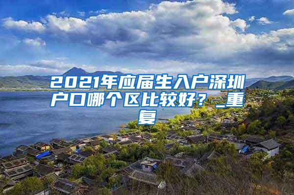 2021年应届生入户深圳户口哪个区比较好？_重复