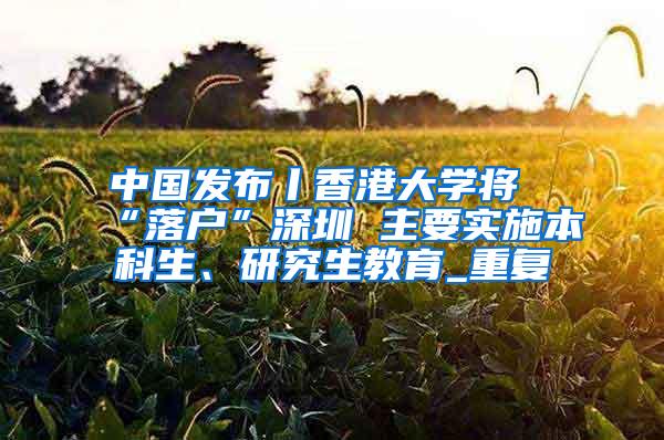 中国发布丨香港大学将“落户”深圳 主要实施本科生、研究生教育_重复