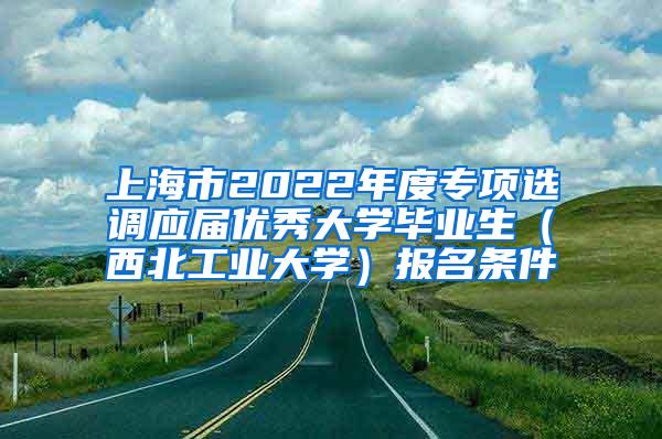 上海市2022年度专项选调应届优秀大学毕业生（西北工业大学）报名条件
