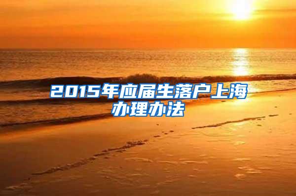 2015年应届生落户上海办理办法