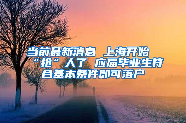 当前最新消息 上海开始“抢”人了 应届毕业生符合基本条件即可落户