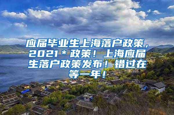 应届毕业生上海落户政策，2021＊政策！上海应届生落户政策发布！错过在等一年！