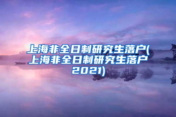 上海非全日制研究生落户(上海非全日制研究生落户2021)