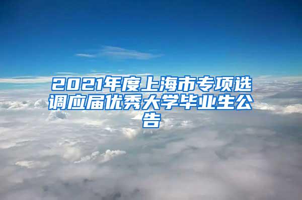 2021年度上海市专项选调应届优秀大学毕业生公告