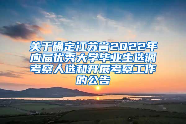 关于确定江苏省2022年应届优秀大学毕业生选调考察人选和开展考察工作的公告