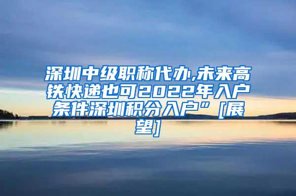 深圳中级职称代办,未来高铁快递也可2022年入户条件深圳积分入户”[展望]