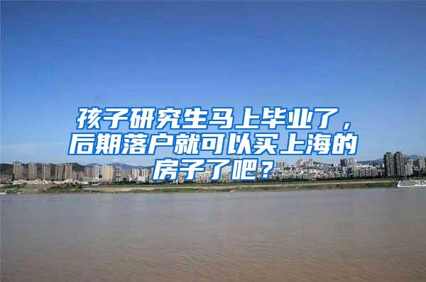 孩子研究生马上毕业了，后期落户就可以买上海的房子了吧？