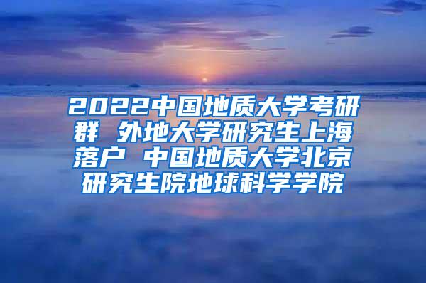 2022中国地质大学考研群 外地大学研究生上海落户 中国地质大学北京研究生院地球科学学院