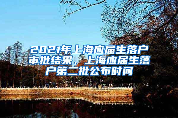 2021年上海应届生落户审批结果，上海应届生落户第二批公布时间