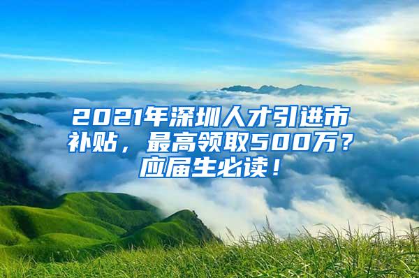 2021年深圳人才引进市补贴，最高领取500万？应届生必读！