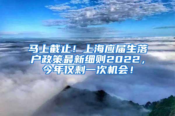 马上截止！上海应届生落户政策最新细则2022，今年仅剩一次机会！