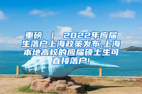 重磅 ｜ 2022年应届生落户上海政策发布,上海本地高校的应届硕士生可直接落户!