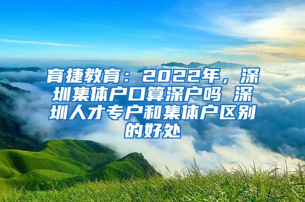 育捷教育：2022年，深圳集体户口算深户吗 深圳人才专户和集体户区别的好处