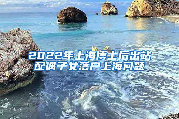 2022年上海博士后出站配偶子女落户上海问题