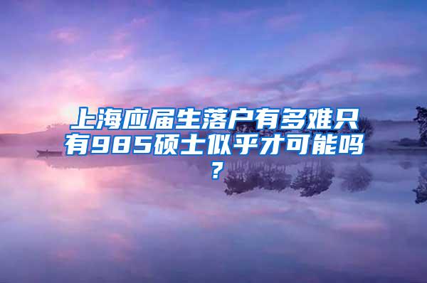 上海应届生落户有多难只有985硕士似乎才可能吗？