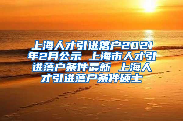 上海人才引进落户2021年2月公示 上海市人才引进落户条件最新 上海人才引进落户条件硕士