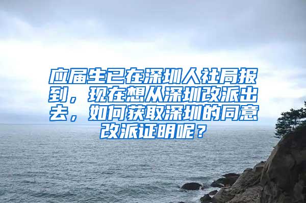 应届生已在深圳人社局报到，现在想从深圳改派出去，如何获取深圳的同意改派证明呢？