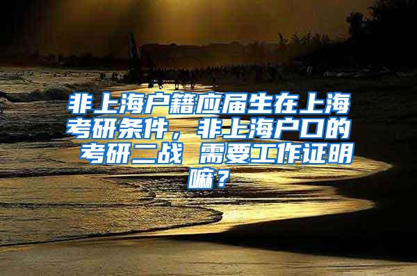 非上海户籍应届生在上海考研条件，非上海户口的 考研二战 需要工作证明嘛？