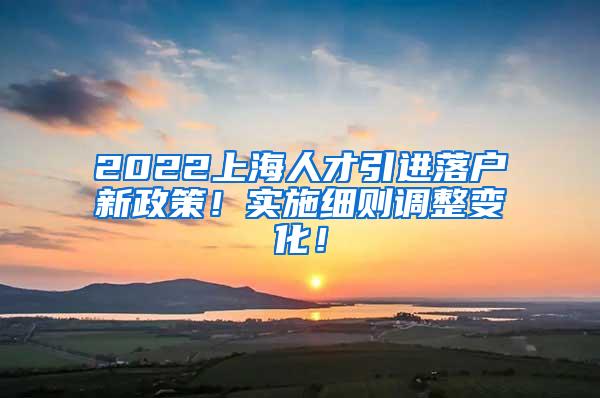 2022上海人才引进落户新政策！实施细则调整变化！