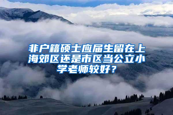 非户籍硕士应届生留在上海郊区还是市区当公立小学老师较好？