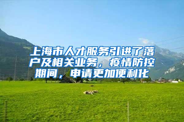 上海市人才服务引进了落户及相关业务，疫情防控期间，申请更加便利化