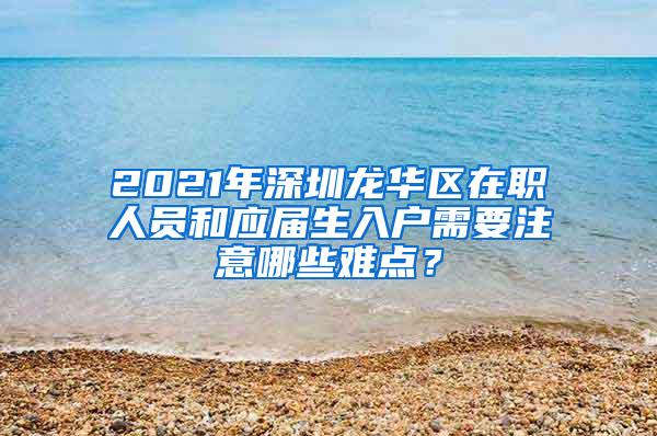 2021年深圳龙华区在职人员和应届生入户需要注意哪些难点？