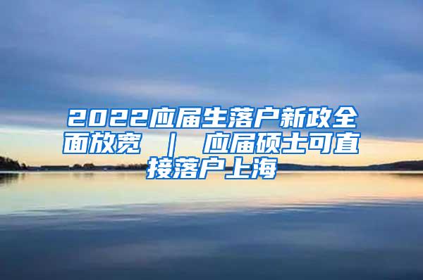 2022应届生落户新政全面放宽 ｜ 应届硕士可直接落户上海