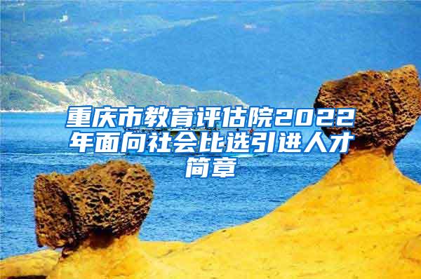 重庆市教育评估院2022年面向社会比选引进人才简章