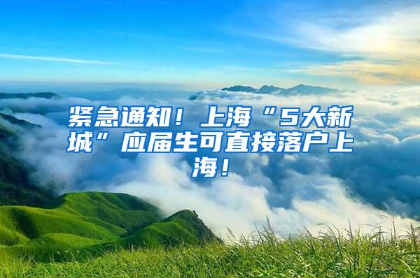 紧急通知！上海“5大新城”应届生可直接落户上海！