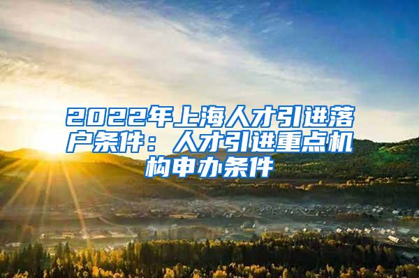 2022年上海人才引进落户条件：人才引进重点机构申办条件