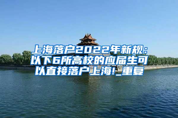 上海落户2022年新规：以下6所高校的应届生可以直接落户上海!_重复