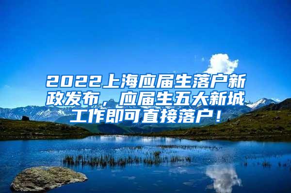 2022上海应届生落户新政发布，应届生五大新城工作即可直接落户！