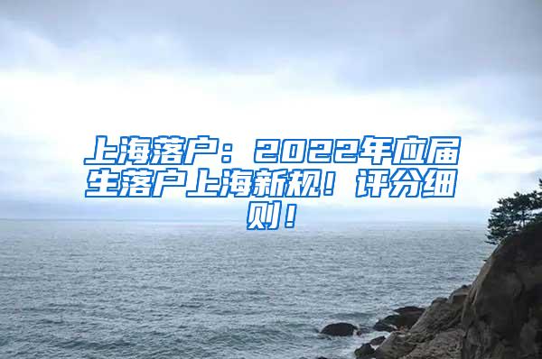 上海落户：2022年应届生落户上海新规！评分细则！