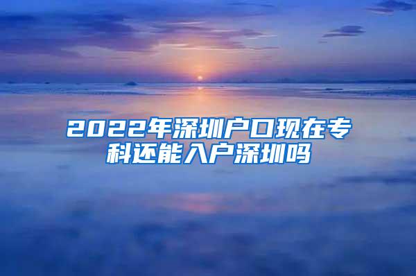 2022年深圳户口现在专科还能入户深圳吗