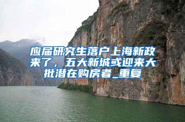 应届研究生落户上海新政来了，五大新城或迎来大批潜在购房者_重复