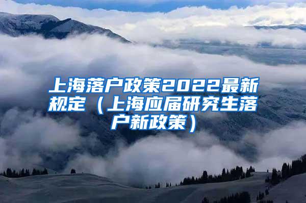 上海落户政策2022最新规定（上海应届研究生落户新政策）