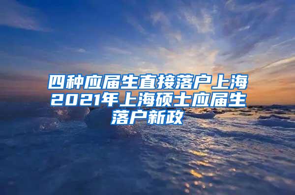 四种应届生直接落户上海2021年上海硕士应届生落户新政