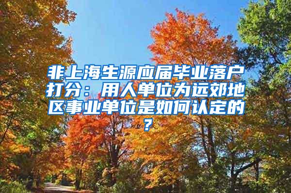非上海生源应届毕业落户打分：用人单位为远郊地区事业单位是如何认定的？
