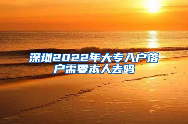 深圳2022年大专入户落户需要本人去吗