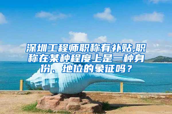 深圳工程师职称有补贴,职称在某种程度上是一种身份、地位的象征吗？