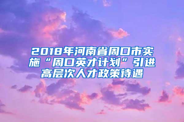 2018年河南省周口市实施“周口英才计划”引进高层次人才政策待遇
