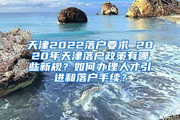 天津2022落户要求 2020年天津落户政策有哪些新规？如何办理人才引进和落户手续？