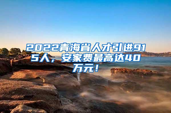 2022青海省人才引进915人，安家费最高达40万元！
