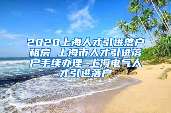 2020上海人才引进落户租房 上海市人才引进落户手续办理 上海电气人才引进落户