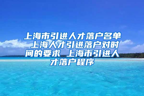 上海市引进人才落户名单 上海人才引进落户对时间的要求 上海市引进人才落户程序