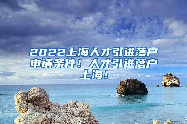 2022上海人才引进落户申请条件！人才引进落户上海！